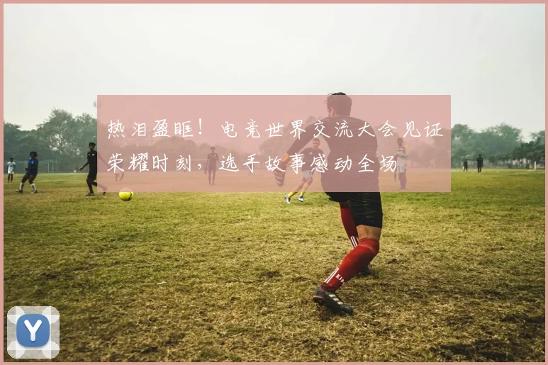 热泪盈眶!电竞世界交流大会见证荣耀时刻,选手故事感动全场