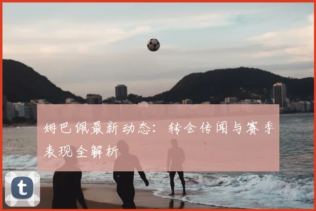 姆巴佩最新动态：转会传闻与赛季表现全解析