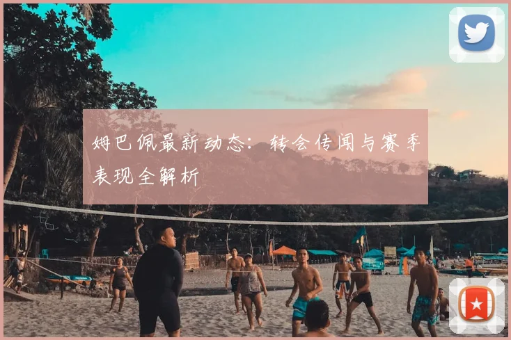 姆巴佩最新动态:转会传闻与赛季表现全解析