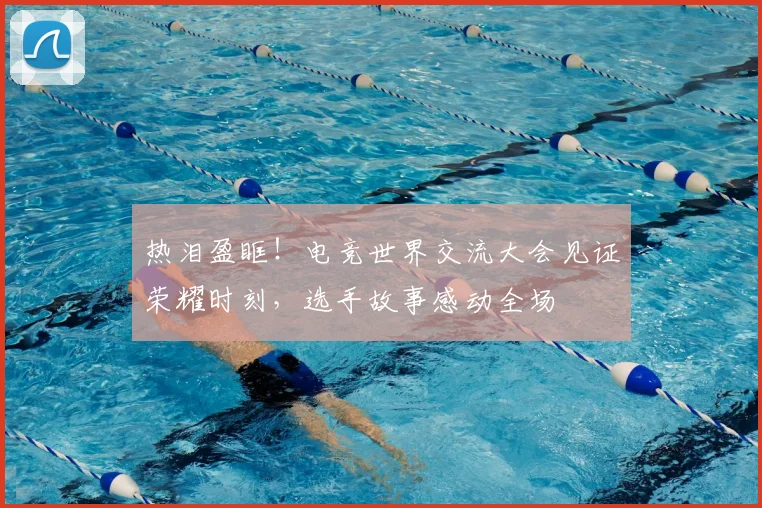 热泪盈眶!电竞世界交流大会见证荣耀时刻,选手故事感动全场